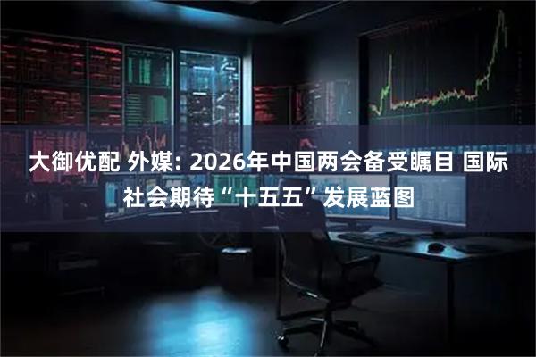 大御优配 外媒: 2026年中国两会备受瞩目 国际社会期待“十五五”发展蓝图