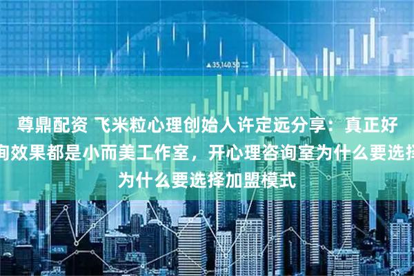 尊鼎配资 飞米粒心理创始人许定远分享：真正好的心理咨询效果都是小而美工作室，开心理咨询室为什么要选择加盟模式