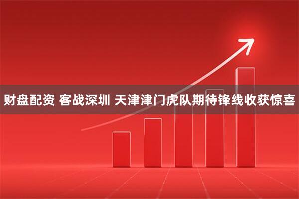 财盘配资 客战深圳 天津津门虎队期待锋线收获惊喜
