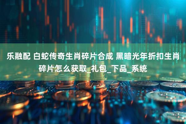 乐融配 白蛇传奇生肖碎片合成 黑暗光年折扣生肖碎片怎么获取_礼包_下品_系统