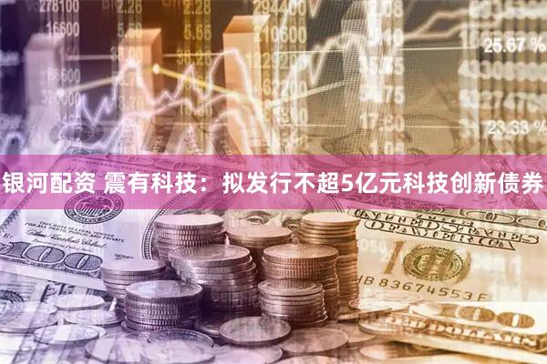 银河配资 震有科技：拟发行不超5亿元科技创新债券