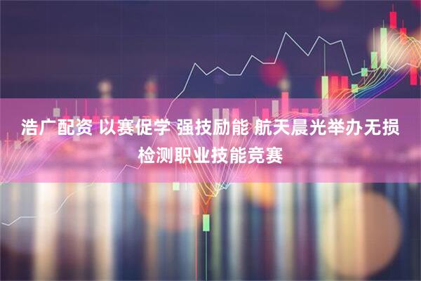 浩广配资 以赛促学 强技励能 航天晨光举办无损检测职业技能竞赛