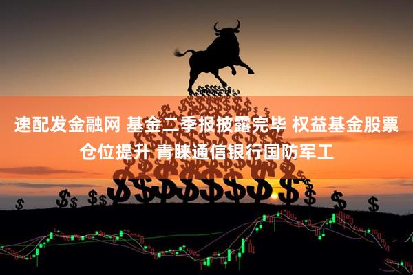 速配发金融网 基金二季报披露完毕 权益基金股票仓位提升 青睐通信银行国防军工